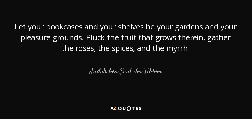Let your bookcases and your shelves be your gardens and your pleasure-grounds. Pluck the fruit that grows therein, gather the roses, the spices, and the myrrh. - Judah ben Saul ibn Tibbon