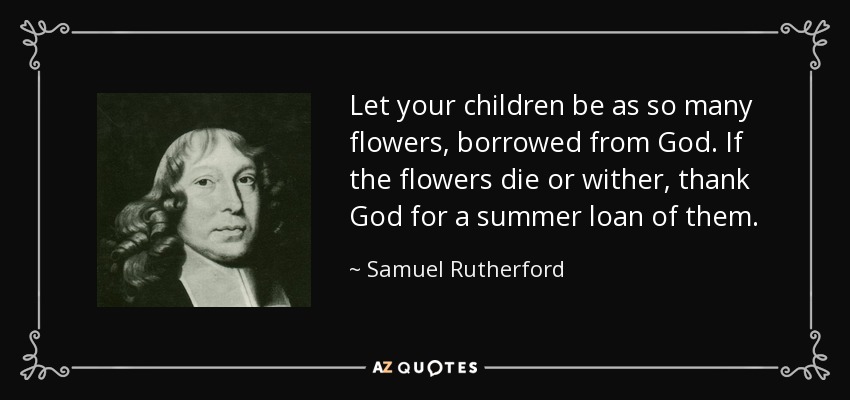 Let your children be as so many flowers, borrowed from God. If the flowers die or wither, thank God for a summer loan of them. - Samuel Rutherford