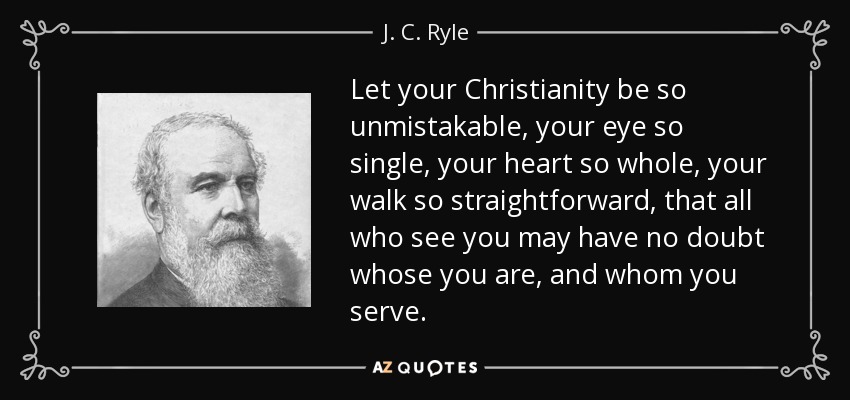 Let your Christianity be so unmistakable, your eye so single, your heart so whole, your walk so straightforward, that all who see you may have no doubt whose you are, and whom you serve. - J. C. Ryle