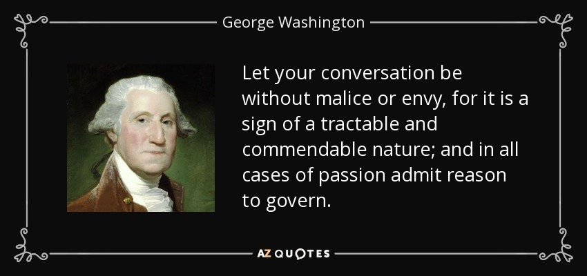 Let your conversation be without malice or envy, for it is a sign of a tractable and commendable nature; and in all cases of passion admit reason to govern. - George Washington