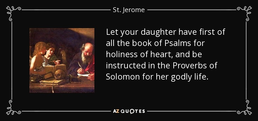 Let your daughter have first of all the book of Psalms for holiness of heart, and be instructed in the Proverbs of Solomon for her godly life. - St. Jerome