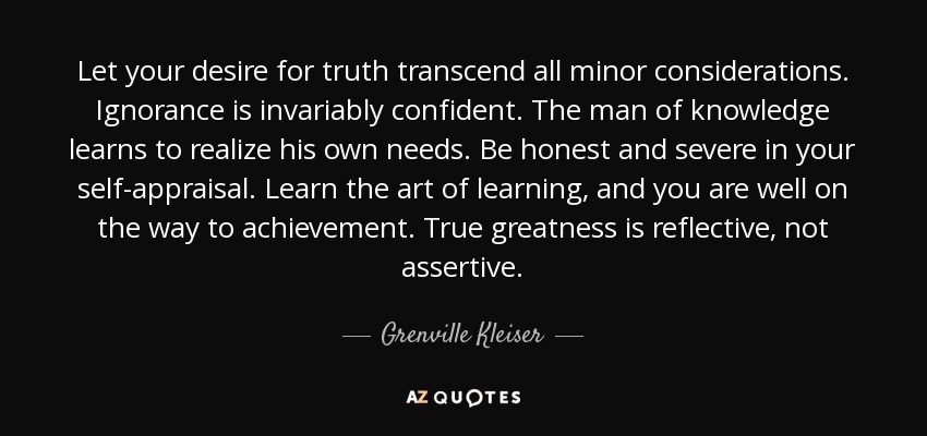 Let your desire for truth transcend all minor considerations. Ignorance is invariably confident. The man of knowledge learns to realize his own needs. Be honest and severe in your self-appraisal. Learn the art of learning, and you are well on the way to achievement. True greatness is reflective, not assertive. - Grenville Kleiser
