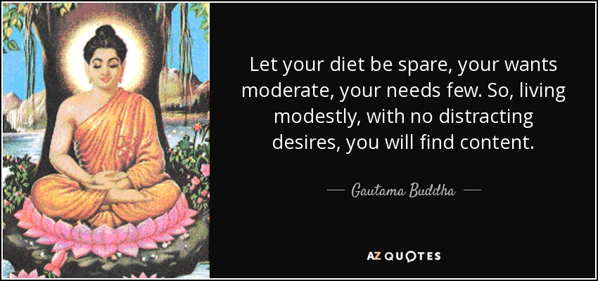 Let your diet be spare, your wants moderate, your needs few. So, living modestly, with no distracting desires, you will find content. - Gautama Buddha
