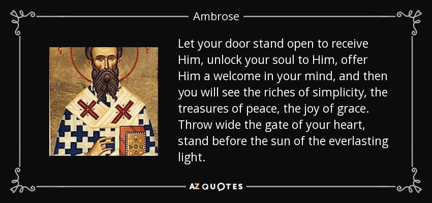 Let your door stand open to receive Him, unlock your soul to Him, offer Him a welcome in your mind, and then you will see the riches of simplicity, the treasures of peace, the joy of grace. Throw wide the gate of your heart, stand before the sun of the everlasting light. - Ambrose