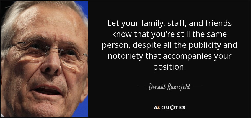 Let your family, staff, and friends know that you're still the same person, despite all the publicity and notoriety that accompanies your position. - Donald Rumsfeld