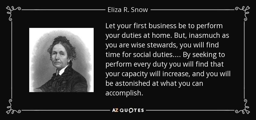 Let your first business be to perform your duties at home. But, inasmuch as you are wise stewards, you will find time for social duties. . . . By seeking to perform every duty you will find that your capacity will increase, and you will be astonished at what you can accomplish. - Eliza R. Snow