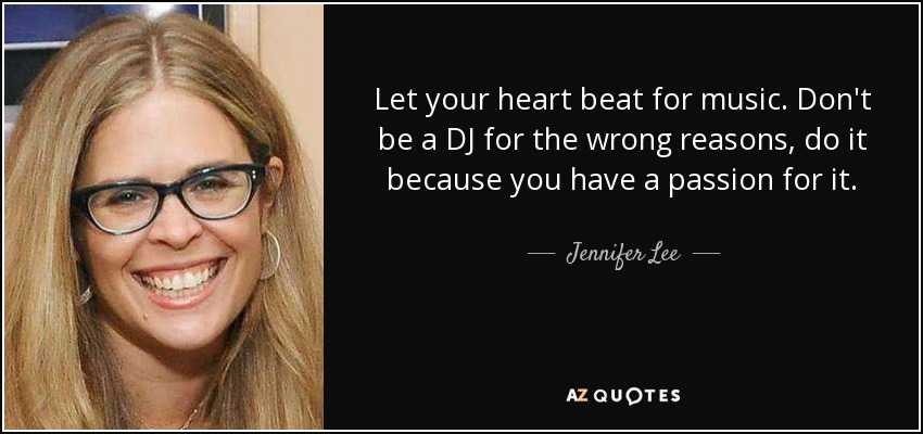 Let your heart beat for music. Don't be a DJ for the wrong reasons, do it because you have a passion for it. - Jennifer Lee