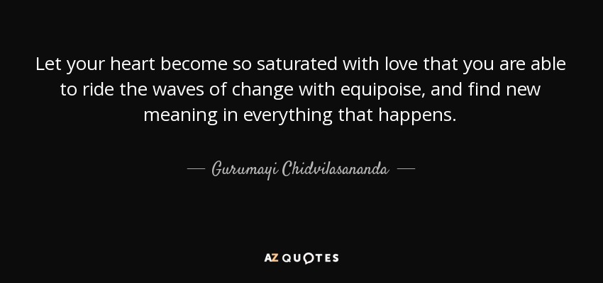 Let your heart become so saturated with love that you are able to ride the waves of change with equipoise, and find new meaning in everything that happens. - Gurumayi Chidvilasananda