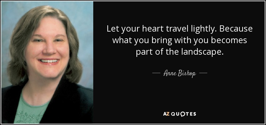 Let your heart travel lightly. Because what you bring with you becomes part of the landscape. - Anne Bishop