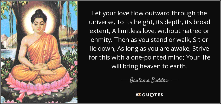 Let your love flow outward through the universe, To its height, its depth, its broad extent, A limitless love, without hatred or enmity. Then as you stand or walk, Sit or lie down, As long as you are awake, Strive for this with a one-pointed mind; Your life will bring heaven to earth. - Gautama Buddha