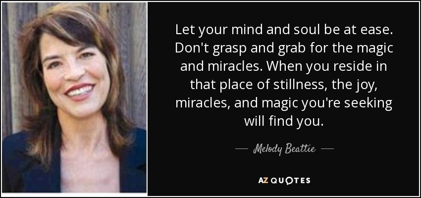 Let your mind and soul be at ease. Don't grasp and grab for the magic and miracles. When you reside in that place of stillness, the joy, miracles, and magic you're seeking will find you. - Melody Beattie