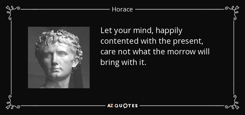 Let your mind, happily contented with the present, care not what the morrow will bring with it. - Horace