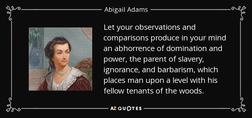 Let your observations and comparisons produce in your mind an abhorrence of domination and power, the parent of slavery, ignorance, and barbarism, which places man upon a level with his fellow tenants of the woods. - Abigail Adams