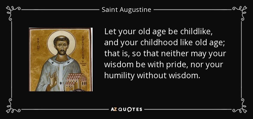 Let your old age be childlike, and your childhood like old age; that is, so that neither may your wisdom be with pride, nor your humility without wisdom. - Saint Augustine