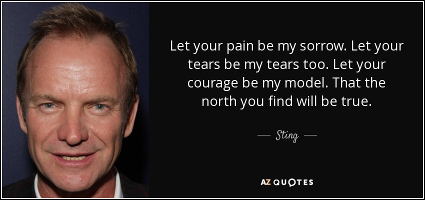 Let your pain be my sorrow. Let your tears be my tears too. Let your courage be my model. That the north you find will be true. - Sting