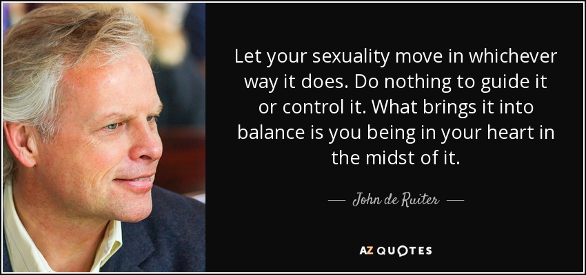 Let your sexuality move in whichever way it does. Do nothing to guide it or control it. What brings it into balance is you being in your heart in the midst of it. - John de Ruiter