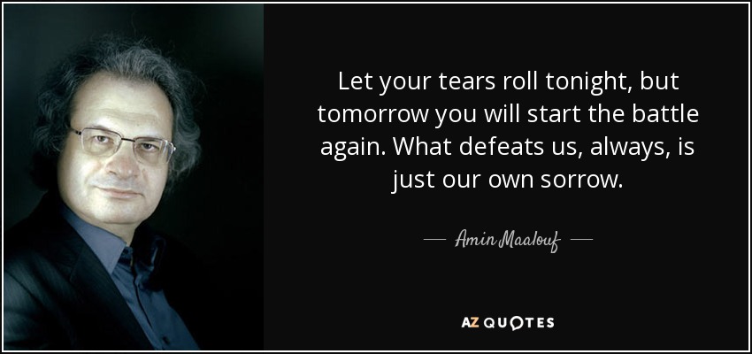 Let your tears roll tonight, but tomorrow you will start the battle again. What defeats us, always, is just our own sorrow. - Amin Maalouf