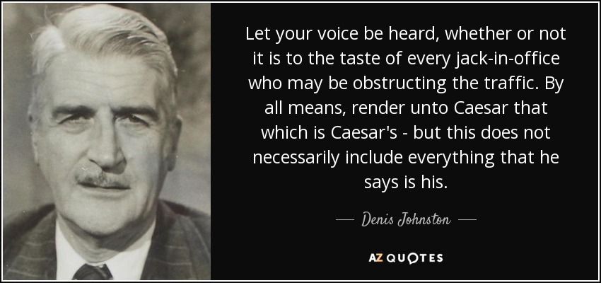 Let your voice be heard, whether or not it is to the taste of every jack-in-office who may be obstructing the traffic. By all means, render unto Caesar that which is Caesar's - but this does not necessarily include everything that he says is his. - Denis Johnston