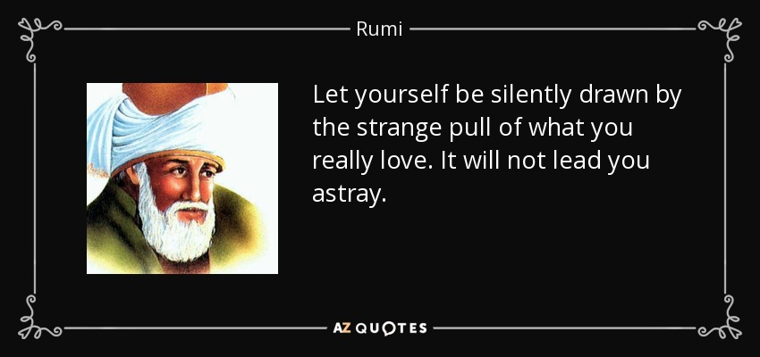 Let yourself be silently drawn by the strange pull of what you really love. It will not lead you astray. - Rumi