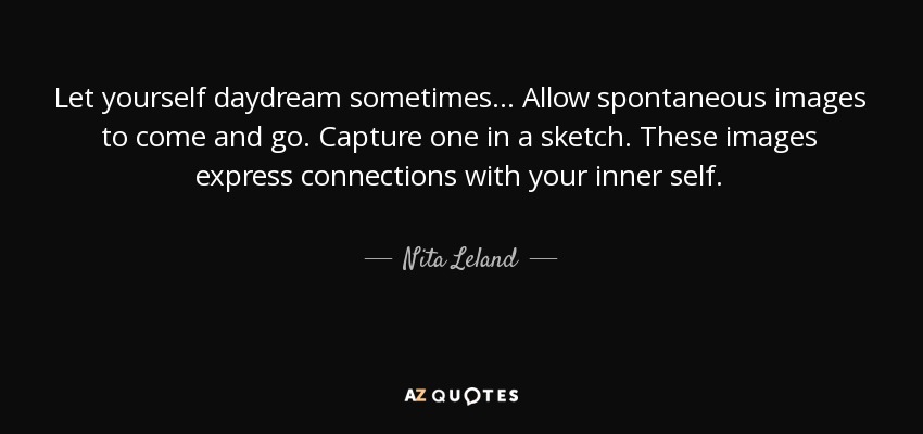 Let yourself daydream sometimes... Allow spontaneous images to come and go. Capture one in a sketch. These images express connections with your inner self. - Nita Leland