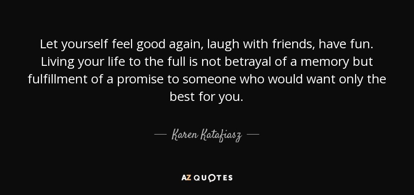 Let yourself feel good again, laugh with friends, have fun. Living your life to the full is not betrayal of a memory but fulfillment of a promise to someone who would want only the best for you. - Karen Katafiasz