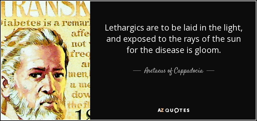 Lethargics are to be laid in the light, and exposed to the rays of the sun for the disease is gloom. - Aretaeus of Cappadocia