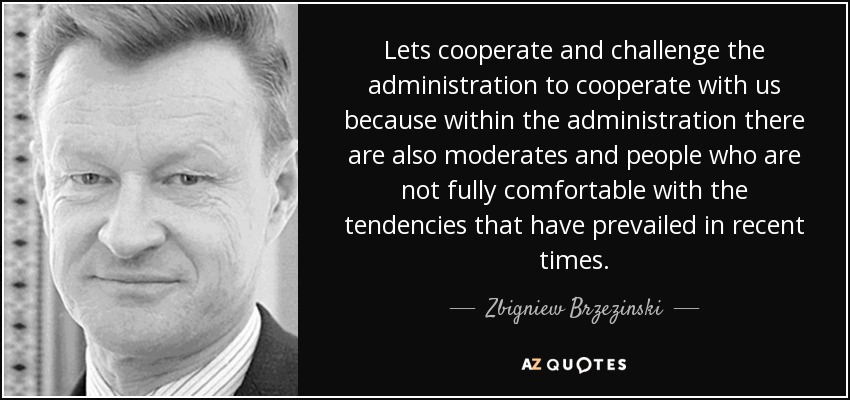 Lets cooperate and challenge the administration to cooperate with us because within the administration there are also moderates and people who are not fully comfortable with the tendencies that have prevailed in recent times. - Zbigniew Brzezinski