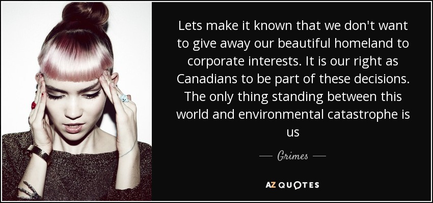 Lets make it known that we don't want to give away our beautiful homeland to corporate interests. It is our right as Canadians to be part of these decisions. The only thing standing between this world and environmental catastrophe is us - Grimes