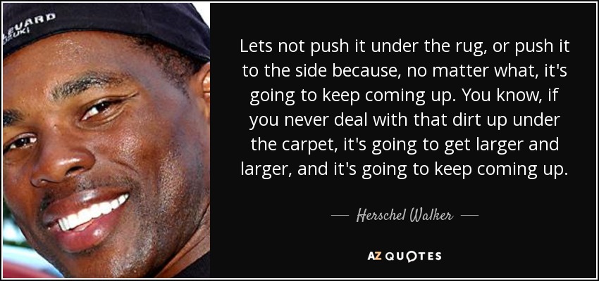 Lets not push it under the rug, or push it to the side because, no matter what, it's going to keep coming up. You know, if you never deal with that dirt up under the carpet, it's going to get larger and larger, and it's going to keep coming up. - Herschel Walker