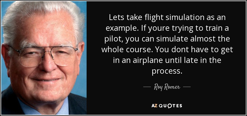 Lets take flight simulation as an example. If youre trying to train a pilot, you can simulate almost the whole course. You dont have to get in an airplane until late in the process. - Roy Romer