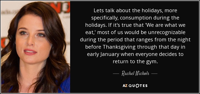 Lets talk about the holidays, more specifically, consumption during the holidays. If it's true that 'We are what we eat,' most of us would be unrecognizable during the period that ranges from the night before Thanksgiving through that day in early January when everyone decides to return to the gym. - Rachel Nichols