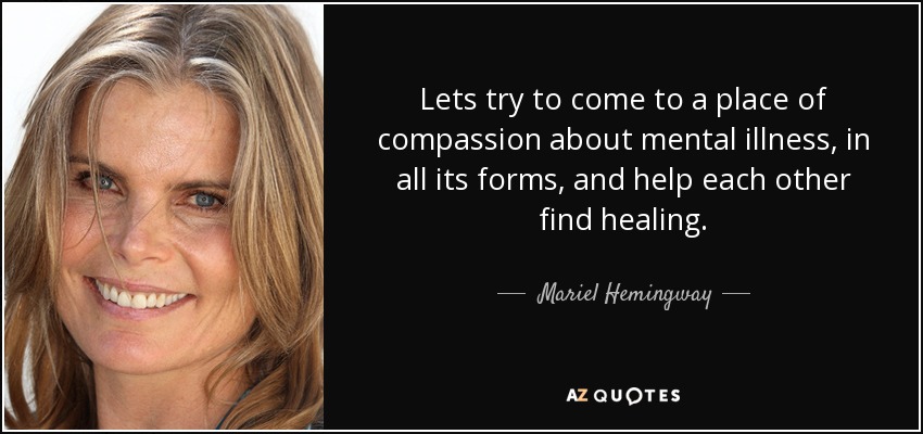 Lets try to come to a place of compassion about mental illness, in all its forms, and help each other find healing. - Mariel Hemingway