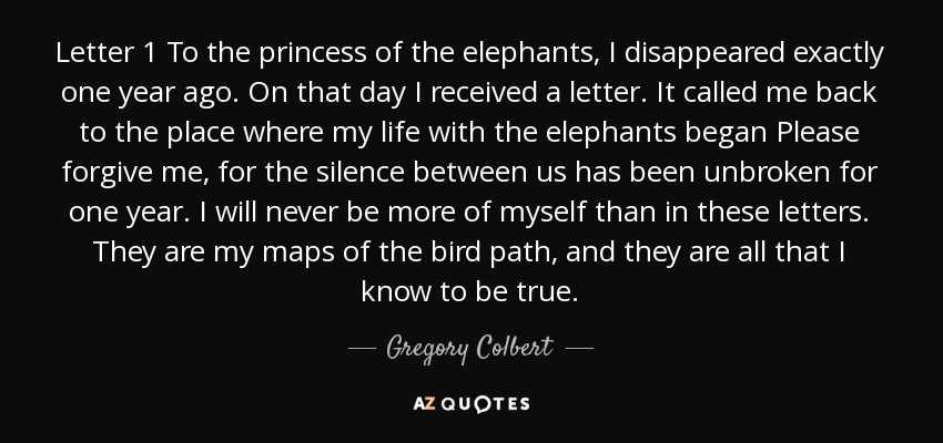 Letter 1 To the princess of the elephants, I disappeared exactly one year ago. On that day I received a letter. It called me back to the place where my life with the elephants began Please forgive me, for the silence between us has been unbroken for one year. I will never be more of myself than in these letters. They are my maps of the bird path, and they are all that I know to be true. - Gregory Colbert