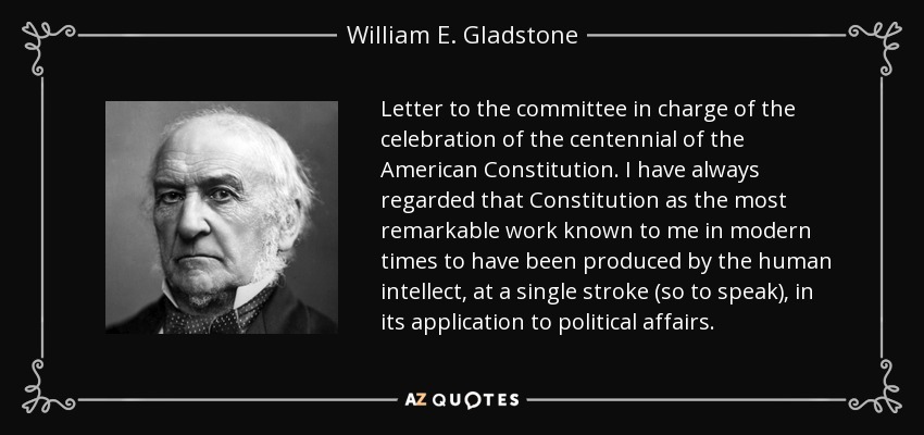 Letter to the committee in charge of the celebration of the centennial of the American Constitution. I have always regarded that Constitution as the most remarkable work known to me in modern times to have been produced by the human intellect, at a single stroke (so to speak), in its application to political affairs. - William E. Gladstone