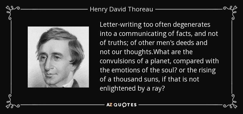 Letter-writing too often degenerates into a communicating of facts, and not of truths; of other men's deeds and not our thoughts.What are the convulsions of a planet, compared with the emotions of the soul? or the rising of a thousand suns, if that is not enlightened by a ray? - Henry David Thoreau