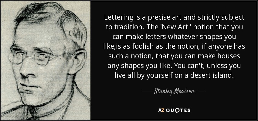 Lettering is a precise art and strictly subject to tradition. The 'New Art ' notion that you can make letters whatever shapes you like,is as foolish as the notion, if anyone has such a notion, that you can make houses any shapes you like. You can't, unless you live all by yourself on a desert island. - Stanley Morison