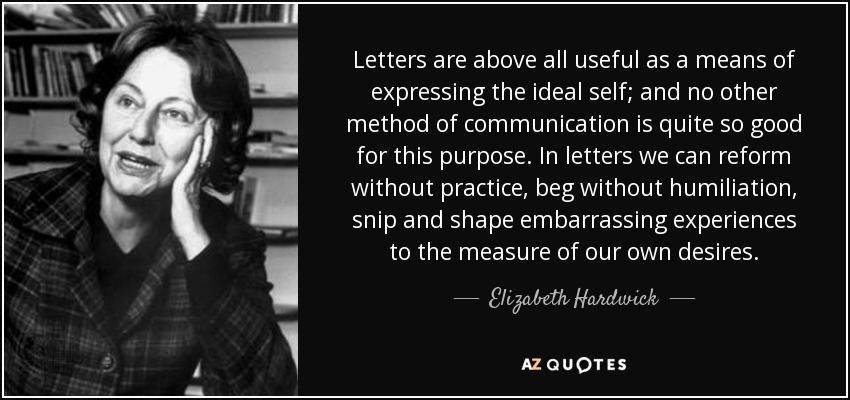 Letters are above all useful as a means of expressing the ideal self; and no other method of communication is quite so good for this purpose. In letters we can reform without practice, beg without humiliation, snip and shape embarrassing experiences to the measure of our own desires. - Elizabeth Hardwick