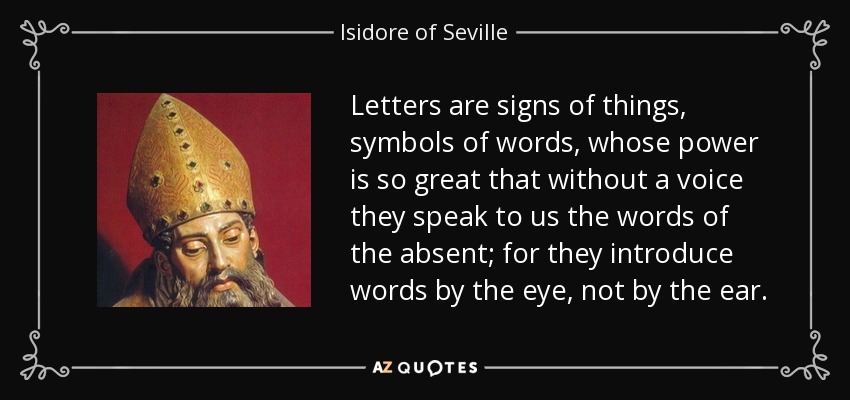 Letters are signs of things, symbols of words, whose power is so great that without a voice they speak to us the words of the absent; for they introduce words by the eye, not by the ear. - Isidore of Seville