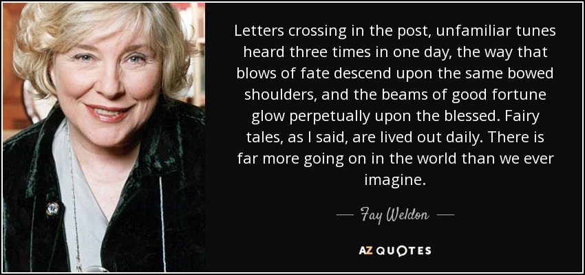 Letters crossing in the post, unfamiliar tunes heard three times in one day, the way that blows of fate descend upon the same bowed shoulders, and the beams of good fortune glow perpetually upon the blessed. Fairy tales, as I said, are lived out daily. There is far more going on in the world than we ever imagine. - Fay Weldon