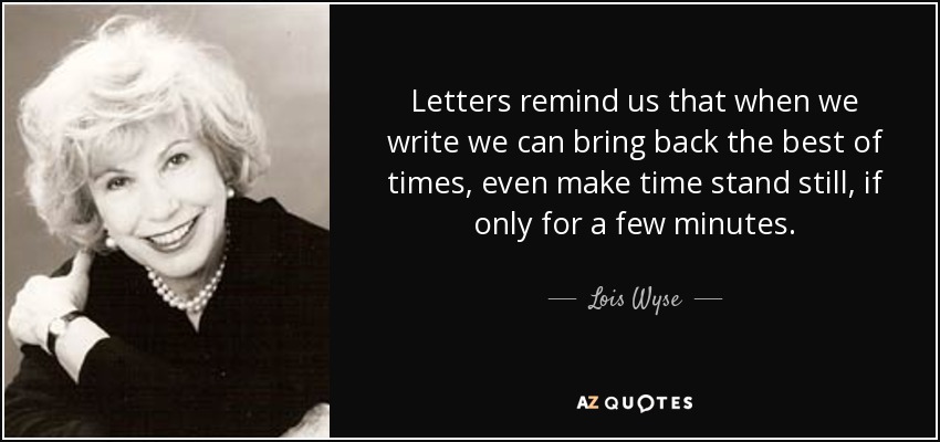 Letters remind us that when we write we can bring back the best of times, even make time stand still, if only for a few minutes. - Lois Wyse