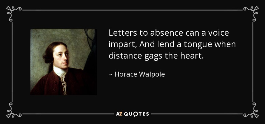 Letters to absence can a voice impart, And lend a tongue when distance gags the heart. - Horace Walpole