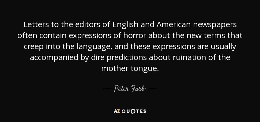 Letters to the editors of English and American newspapers often contain expressions of horror about the new terms that creep into the language, and these expressions are usually accompanied by dire predictions about ruination of the mother tongue. - Peter Farb