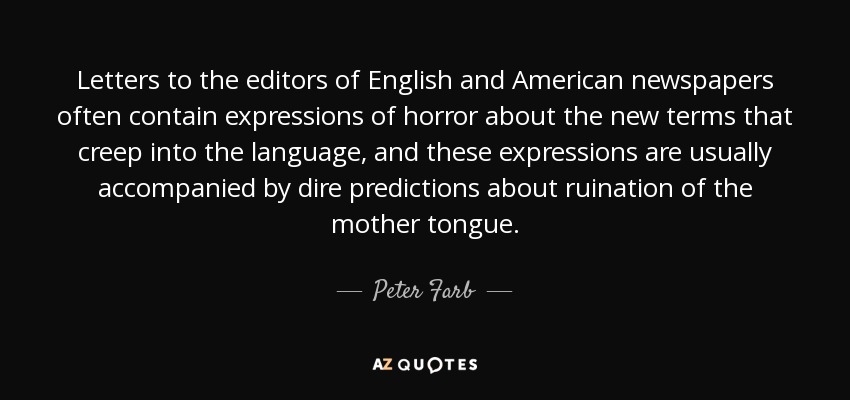 Letters to the editors of English and American newspapers often contain expressions of horror about the new terms that creep into the language, and these expressions are usually accompanied by dire predictions about ruination of the mother tongue. - Peter Farb