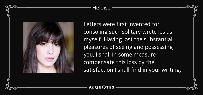 Letters were first invented for consoling such solitary wretches as myself. Having lost the substantial pleasures of seeing and possessing you, I shall in some measure compensate this loss by the satisfaction I shall find in your writing. - Heloise