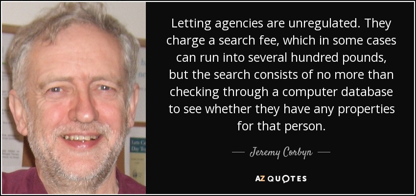 Letting agencies are unregulated. They charge a search fee, which in some cases can run into several hundred pounds, but the search consists of no more than checking through a computer database to see whether they have any properties for that person. - Jeremy Corbyn
