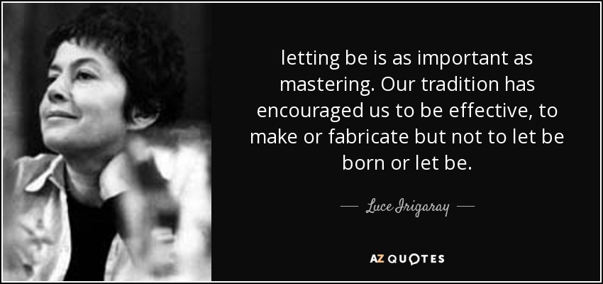 letting be is as important as mastering. Our tradition has encouraged us to be effective, to make or fabricate but not to let be born or let be. - Luce Irigaray