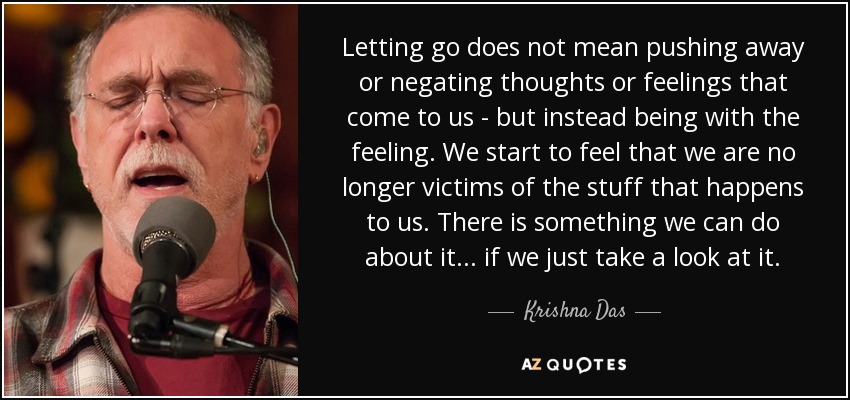 Letting go does not mean pushing away or negating thoughts or feelings that come to us - but instead being with the feeling. We start to feel that we are no longer victims of the stuff that happens to us. There is something we can do about it... if we just take a look at it. - Krishna Das