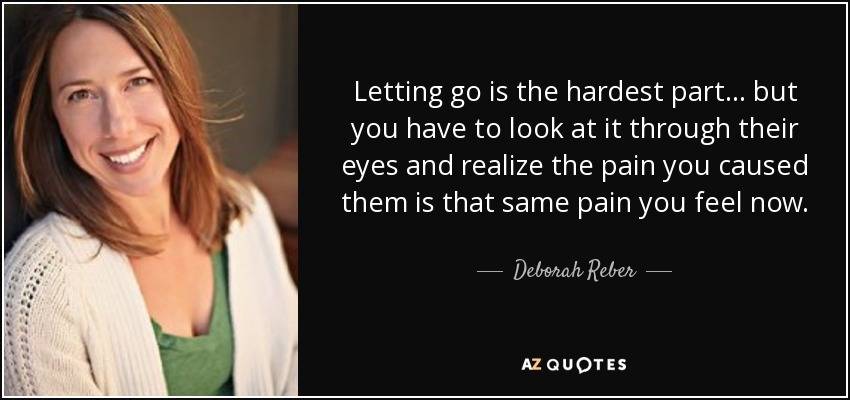 Letting go is the hardest part... but you have to look at it through their eyes and realize the pain you caused them is that same pain you feel now. - Deborah Reber