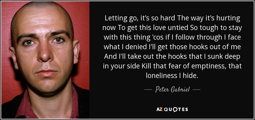 Letting go, it's so hard The way it's hurting now To get this love untied So tough to stay with this thing 'cos if I follow through I face what I denied I'll get those hooks out of me And I'll take out the hooks that I sunk deep in your side Kill that fear of emptiness, that loneliness I hide. - Peter Gabriel