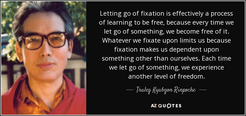 Letting go of fixation is effectively a process of learning to be free, because every time we let go of something, we become free of it. Whatever we fixate upon limits us because fixation makes us dependent upon something other than ourselves. Each time we let go of something, we experience another level of freedom. - Traleg Kyabgon Rinpoche